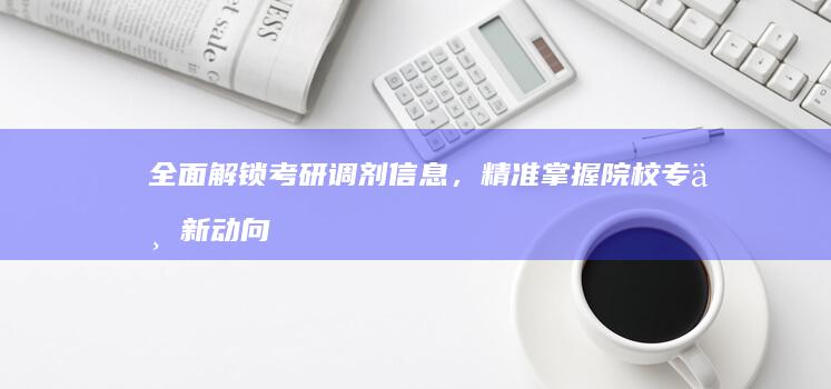 全面解锁考研调剂信息，精准掌握院校专业新动向！